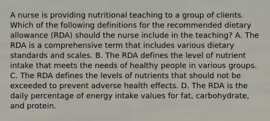 A nurse is providing nutritional teaching to a group of clients. Which of the following definitions for the recommended dietary allowance (RDA) should the nurse include in the teaching? A. The RDA is a comprehensive term that includes various dietary standards and scales. B. The RDA defines the level of nutrient intake that meets the needs of healthy people in various groups. C. The RDA defines the levels of nutrients that should not be exceeded to prevent adverse health effects. D. The RDA is the daily percentage of energy intake values for fat, carbohydrate, and protein.