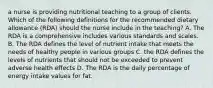 a nurse is providing nutritional teaching to a group of clients. Which of the following definitions for the recommended dietary allowance (RDA) should the nurse include in the teaching? A. The RDA is a comprehensive includes various standards and scales. B. The RDA defines the level of nutrient intake that meets the needs of healthy people in various groups C. the RDA defines the levels of nutrients that should not be exceeded to prevent adverse health effects D. The RDA is the daily percentage of energy intake values for fat.