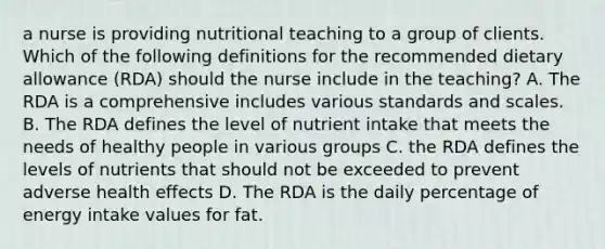 a nurse is providing nutritional teaching to a group of clients. Which of the following definitions for the recommended dietary allowance (RDA) should the nurse include in the teaching? A. The RDA is a comprehensive includes various standards and scales. B. The RDA defines the level of nutrient intake that meets the needs of healthy people in various groups C. the RDA defines the levels of nutrients that should not be exceeded to prevent adverse health effects D. The RDA is the daily percentage of energy intake values for fat.