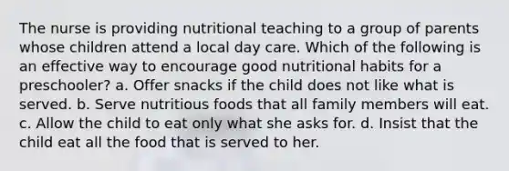 The nurse is providing nutritional teaching to a group of parents whose children attend a local day care. Which of the following is an effective way to encourage good nutritional habits for a preschooler? a. Offer snacks if the child does not like what is served. b. Serve nutritious foods that all family members will eat. c. Allow the child to eat only what she asks for. d. Insist that the child eat all the food that is served to her.