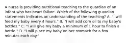 A nurse is providing nutritional teaching to the guardian of an infant who has heart failure. Which of the following guardian statements indicates an understanding of the teaching? A. "I will feed my baby every 4 hours." B. "I will add corn oil to my baby's bottles." C. "I will give my baby a minimum of 1 hour to finish a bottle." D. "I will place my baby on her stomach for a few minutes each day."