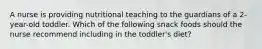 A nurse is providing nutritional teaching to the guardians of a 2-year-old toddler. Which of the following snack foods should the nurse recommend including in the toddler's diet?