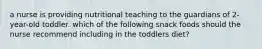 a nurse is providing nutritional teaching to the guardians of 2-year-old toddler. which of the following snack foods should the nurse recommend including in the toddlers diet?