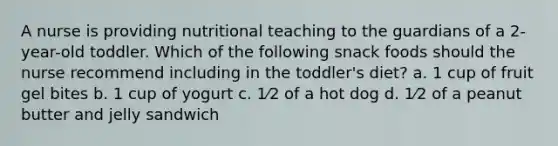 A nurse is providing nutritional teaching to the guardians of a 2-year-old toddler. Which of the following snack foods should the nurse recommend including in the toddler's diet? a. 1 cup of fruit gel bites b. 1 cup of yogurt c. 1⁄2 of a hot dog d. 1⁄2 of a peanut butter and jelly sandwich