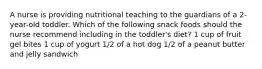 A nurse is providing nutritional teaching to the guardians of a 2-year-old toddler. Which of the following snack foods should the nurse recommend including in the toddler's diet? 1 cup of fruit gel bites 1 cup of yogurt 1/2 of a hot dog 1/2 of a peanut butter and jelly sandwich