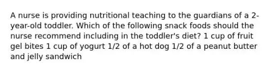 A nurse is providing nutritional teaching to the guardians of a 2-year-old toddler. Which of the following snack foods should the nurse recommend including in the toddler's diet? 1 cup of fruit gel bites 1 cup of yogurt 1/2 of a hot dog 1/2 of a peanut butter and jelly sandwich