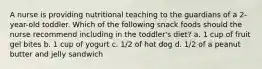 A nurse is providing nutritional teaching to the guardians of a 2-year-old toddler. Which of the following snack foods should the nurse recommend including in the toddler's diet? a. 1 cup of fruit gel bites b. 1 cup of yogurt c. 1/2 of hot dog d. 1/2 of a peanut butter and jelly sandwich