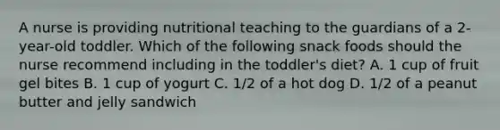 A nurse is providing nutritional teaching to the guardians of a 2-year-old toddler. Which of the following snack foods should the nurse recommend including in the toddler's diet? A. 1 cup of fruit gel bites B. 1 cup of yogurt C. 1/2 of a hot dog D. 1/2 of a peanut butter and jelly sandwich