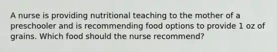 A nurse is providing nutritional teaching to the mother of a preschooler and is recommending food options to provide 1 oz of grains. Which food should the nurse recommend?