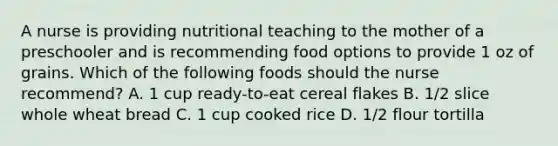 A nurse is providing nutritional teaching to the mother of a preschooler and is recommending food options to provide 1 oz of grains. Which of the following foods should the nurse recommend? A. 1 cup ready-to-eat cereal flakes B. 1/2 slice whole wheat bread C. 1 cup cooked rice D. 1/2 flour tortilla