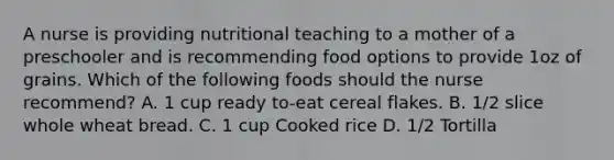 A nurse is providing nutritional teaching to a mother of a preschooler and is recommending food options to provide 1oz of grains. Which of the following foods should the nurse recommend? A. 1 cup ready to-eat cereal flakes. B. 1/2 slice whole wheat bread. C. 1 cup Cooked rice D. 1/2 Tortilla