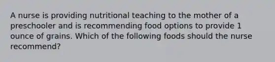 A nurse is providing nutritional teaching to the mother of a preschooler and is recommending food options to provide 1 ounce of grains. Which of the following foods should the nurse recommend?