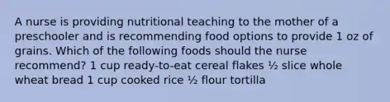 A nurse is providing nutritional teaching to the mother of a preschooler and is recommending food options to provide 1 oz of grains. Which of the following foods should the nurse recommend? 1 cup ready-to-eat cereal flakes ½ slice whole wheat bread 1 cup cooked rice ½ flour tortilla