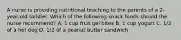 A nurse is providing nutritional teaching to the parents of a 2-year-old toddler. Which of the following snack foods should the nurse recommend? A. 1 cup fruit gel bites B. 1 cup yogurt C. 1/2 of a hot dog D. 1/2 of a peanut butter sandwich