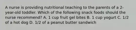 A nurse is providing nutritional teaching to the parents of a 2-year-old toddler. Which of the following snack foods should the nurse recommend? A. 1 cup fruit gel bites B. 1 cup yogurt C. 1/2 of a hot dog D. 1/2 of a peanut butter sandwich