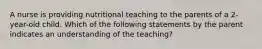 A nurse is providing nutritional teaching to the parents of a 2-year-old child. Which of the following statements by the parent indicates an understanding of the teaching?