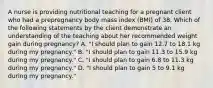 A nurse is providing nutritional teaching for a pregnant client who had a prepregnancy body mass index (BMI) of 38. Which of the following statements by the client demonstrate an understanding of the teaching about her recommended weight gain during pregnancy? A. "I should plan to gain 12.7 to 18.1 kg during my pregnancy." B. "I should plan to gain 11.3 to 15.9 kg during my pregnancy." C. "I should plan to gain 6.8 to 11.3 kg during my pregnancy." D. "I should plan to gain 5 to 9.1 kg during my pregnancy."