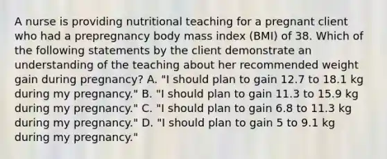 A nurse is providing nutritional teaching for a pregnant client who had a prepregnancy body mass index (BMI) of 38. Which of the following statements by the client demonstrate an understanding of the teaching about her recommended weight gain during pregnancy? A. "I should plan to gain 12.7 to 18.1 kg during my pregnancy." B. "I should plan to gain 11.3 to 15.9 kg during my pregnancy." C. "I should plan to gain 6.8 to 11.3 kg during my pregnancy." D. "I should plan to gain 5 to 9.1 kg during my pregnancy."