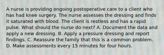 A nurse is providing ongoing postoperative care to a client who has had knee surgery. The nurse assesses the dressing and finds it saturated with blood. The client is restless and has a rapid pulse. What should the nurse do next? A. Document the data and apply a new dressing. B. Apply a pressure dressing and report findings. C. Reassure the family that this is a common problem. D. Make assessments every 15 minutes for four hours.