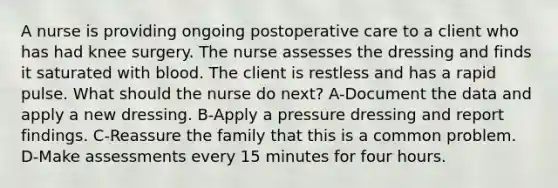 A nurse is providing ongoing postoperative care to a client who has had knee surgery. The nurse assesses the dressing and finds it saturated with blood. The client is restless and has a rapid pulse. What should the nurse do next? A-Document the data and apply a new dressing. B-Apply a pressure dressing and report findings. C-Reassure the family that this is a common problem. D-Make assessments every 15 minutes for four hours.