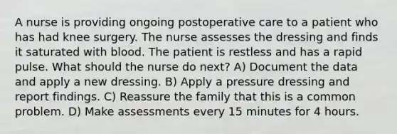 A nurse is providing ongoing postoperative care to a patient who has had knee surgery. The nurse assesses the dressing and finds it saturated with blood. The patient is restless and has a rapid pulse. What should the nurse do next? A) Document the data and apply a new dressing. B) Apply a pressure dressing and report findings. C) Reassure the family that this is a common problem. D) Make assessments every 15 minutes for 4 hours.