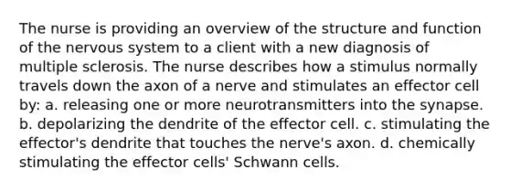 The nurse is providing an overview of the structure and function of the <a href='https://www.questionai.com/knowledge/kThdVqrsqy-nervous-system' class='anchor-knowledge'>nervous system</a> to a client with a new diagnosis of multiple sclerosis. The nurse describes how a stimulus normally travels down the axon of a nerve and stimulates an effector cell by: a. releasing one or more neurotransmitters into <a href='https://www.questionai.com/knowledge/kTCXU7vaKU-the-synapse' class='anchor-knowledge'>the synapse</a>. b. depolarizing the dendrite of the effector cell. c. stimulating the effector's dendrite that touches the nerve's axon. d. chemically stimulating the effector cells' Schwann cells.