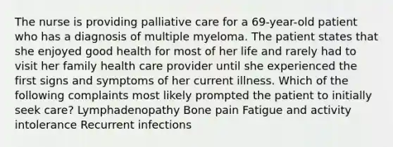 The nurse is providing palliative care for a 69-year-old patient who has a diagnosis of multiple myeloma. The patient states that she enjoyed good health for most of her life and rarely had to visit her family health care provider until she experienced the first signs and symptoms of her current illness. Which of the following complaints most likely prompted the patient to initially seek care? Lymphadenopathy Bone pain Fatigue and activity intolerance Recurrent infections