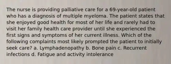 The nurse is providing palliative care for a 69-year-old patient who has a diagnosis of multiple myeloma. The patient states that she enjoyed good health for most of her life and rarely had to visit her family health care provider until she experienced the first signs and symptoms of her current illness. Which of the following complaints most likely prompted the patient to initially seek care? a. Lymphadenopathy b. Bone pain c. Recurrent infections d. Fatigue and activity intolerance