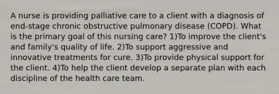 A nurse is providing palliative care to a client with a diagnosis of end-stage chronic obstructive pulmonary disease (COPD). What is the primary goal of this nursing care? 1)To improve the client's and family's quality of life. 2)To support aggressive and innovative treatments for cure. 3)To provide physical support for the client. 4)To help the client develop a separate plan with each discipline of the health care team.