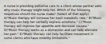 A nurse is providing palliative care to a client whose partner asks why music therapy might help her. Which of the following responses should the nurse make? (Select all that apply.) A)"Music therapy will increase her basil metabolic rate." B)"Music therapy can help her verbally express emotions." C)"Music therapy will improve her appetite and decrease nausea." D)"Music therapy works as a distraction and can help alleviate her pain." E)"Music therapy can help facilitate movement in some clients who have mobility limitations."