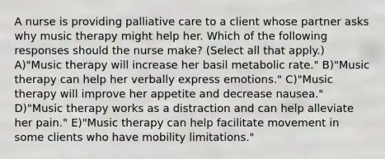 A nurse is providing palliative care to a client whose partner asks why music therapy might help her. Which of the following responses should the nurse make? (Select all that apply.) A)"Music therapy will increase her basil metabolic rate." B)"Music therapy can help her verbally express emotions." C)"Music therapy will improve her appetite and decrease nausea." D)"Music therapy works as a distraction and can help alleviate her pain." E)"Music therapy can help facilitate movement in some clients who have mobility limitations."