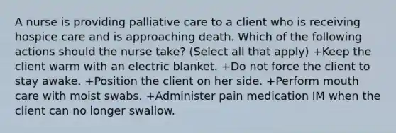 A nurse is providing palliative care to a client who is receiving hospice care and is approaching death. Which of the following actions should the nurse take? (Select all that apply) +Keep the client warm with an electric blanket. +Do not force the client to stay awake. +Position the client on her side. +Perform mouth care with moist swabs. +Administer pain medication IM when the client can no longer swallow.