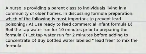 A nurse is providing a parent class to individuals living in a community of older homes. In discussing formula preparation, which of the following is most important to prevent lead poisoning? A) Use ready to feed commercial infant formula B) Boil the tap water run for 10 minutes prior to preparing the formula C) Let tap water run for 2 minutes before adding to concentrate D) Buy bottled water labeled " lead free" to mix the formula