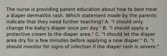 The nurse is providing parent education about how to best treat a diaper dermatitis rash. Which statement made by the parents indicate that they need further teaching? A. "I should only change the baby's diaper once per day." B. "I should apply a protective cream to the diaper area." C. "I should let the diaper area dry for a few minutes before applying a new diaper." D. "I should monitor for signs of infection if the diaper rash is severe."