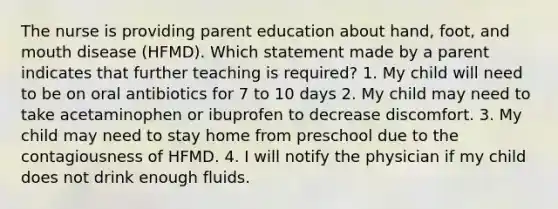 The nurse is providing parent education about hand, foot, and mouth disease (HFMD). Which statement made by a parent indicates that further teaching is required? 1. My child will need to be on oral antibiotics for 7 to 10 days 2. My child may need to take acetaminophen or ibuprofen to decrease discomfort. 3. My child may need to stay home from preschool due to the contagiousness of HFMD. 4. I will notify the physician if my child does not drink enough fluids.