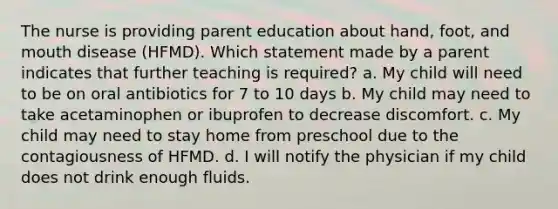 The nurse is providing parent education about hand, foot, and mouth disease (HFMD). Which statement made by a parent indicates that further teaching is required? a. My child will need to be on oral antibiotics for 7 to 10 days b. My child may need to take acetaminophen or ibuprofen to decrease discomfort. c. My child may need to stay home from preschool due to the contagiousness of HFMD. d. I will notify the physician if my child does not drink enough fluids.