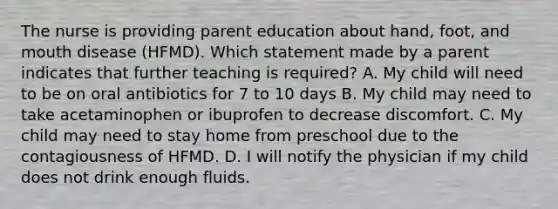 The nurse is providing parent education about hand, foot, and mouth disease (HFMD). Which statement made by a parent indicates that further teaching is required? A. My child will need to be on oral antibiotics for 7 to 10 days B. My child may need to take acetaminophen or ibuprofen to decrease discomfort. C. My child may need to stay home from preschool due to the contagiousness of HFMD. D. I will notify the physician if my child does not drink enough fluids.