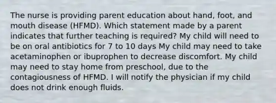 The nurse is providing parent education about hand, foot, and mouth disease (HFMD). Which statement made by a parent indicates that further teaching is required? My child will need to be on oral antibiotics for 7 to 10 days My child may need to take acetaminophen or ibuprophen to decrease discomfort. My child may need to stay home from preschool, due to the contagiousness of HFMD. I will notify the physician if my child does not drink enough fluids.