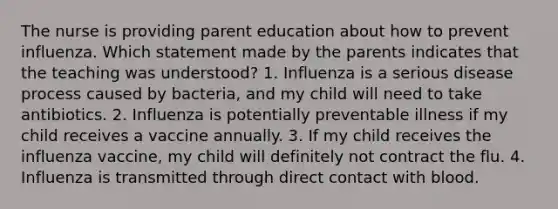 The nurse is providing parent education about how to prevent influenza. Which statement made by the parents indicates that the teaching was understood? 1. Influenza is a serious disease process caused by bacteria, and my child will need to take antibiotics. 2. Influenza is potentially preventable illness if my child receives a vaccine annually. 3. If my child receives the influenza vaccine, my child will definitely not contract the flu. 4. Influenza is transmitted through direct contact with blood.