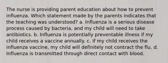 The nurse is providing parent education about how to prevent influenza. Which statement made by the parents indicates that the teaching was understood? a. Influenza is a serious disease process caused by bacteria, and my child will need to take antibiotics. b. Influenza is potentially preventable illness if my child receives a vaccine annually. c. If my child receives the influenza vaccine, my child will definitely not contract the flu. d. Influenza is transmitted through direct contact with blood.