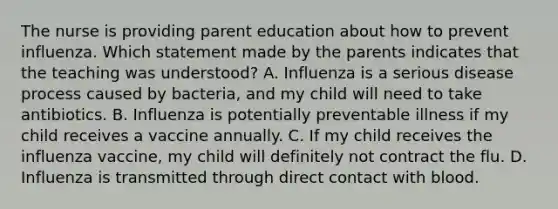 The nurse is providing parent education about how to prevent influenza. Which statement made by the parents indicates that the teaching was understood? A. Influenza is a serious disease process caused by bacteria, and my child will need to take antibiotics. B. Influenza is potentially preventable illness if my child receives a vaccine annually. C. If my child receives the influenza vaccine, my child will definitely not contract the flu. D. Influenza is transmitted through direct contact with blood.