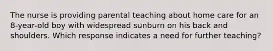 The nurse is providing parental teaching about home care for an 8-year-old boy with widespread sunburn on his back and shoulders. Which response indicates a need for further teaching?