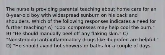 The nurse is providing parental teaching about home care for an 8-year-old boy with widespread sunburn on his back and shoulders. Which of the following responses indicates a need for further teaching? A) "Cool compresses may help cool the burn." B) "He should manually peel off any flaking skin." C) "Nonsteroidal anti-inflammatory drugs like ibuprofen are helpful." D) "He should avoid hot showers or baths for a couple of days.