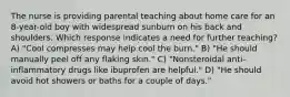 The nurse is providing parental teaching about home care for an 8-year-old boy with widespread sunburn on his back and shoulders. Which response indicates a need for further teaching? A) "Cool compresses may help cool the burn." B) "He should manually peel off any flaking skin." C) "Nonsteroidal anti-inflammatory drugs like ibuprofen are helpful." D) "He should avoid hot showers or baths for a couple of days."