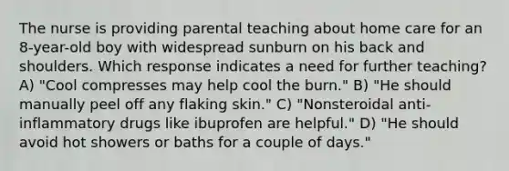 The nurse is providing parental teaching about home care for an 8-year-old boy with widespread sunburn on his back and shoulders. Which response indicates a need for further teaching? A) "Cool compresses may help cool the burn." B) "He should manually peel off any flaking skin." C) "Nonsteroidal anti-inflammatory drugs like ibuprofen are helpful." D) "He should avoid hot showers or baths for a couple of days."