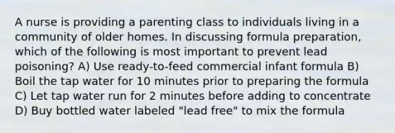 A nurse is providing a parenting class to individuals living in a community of older homes. In discussing formula preparation, which of the following is most important to prevent lead poisoning? A) Use ready-to-feed commercial infant formula B) Boil the tap water for 10 minutes prior to preparing the formula C) Let tap water run for 2 minutes before adding to concentrate D) Buy bottled water labeled "lead free" to mix the formula