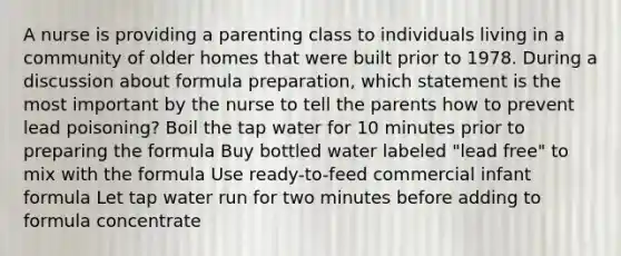 A nurse is providing a parenting class to individuals living in a community of older homes that were built prior to 1978. During a discussion about formula preparation, which statement is the most important by the nurse to tell the parents how to prevent lead poisoning? Boil the tap water for 10 minutes prior to preparing the formula Buy bottled water labeled "lead free" to mix with the formula Use ready-to-feed commercial infant formula Let tap water run for two minutes before adding to formula concentrate