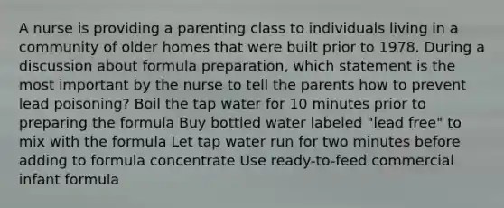 A nurse is providing a parenting class to individuals living in a community of older homes that were built prior to 1978. During a discussion about formula preparation, which statement is the most important by the nurse to tell the parents how to prevent lead poisoning? Boil the tap water for 10 minutes prior to preparing the formula Buy bottled water labeled "lead free" to mix with the formula Let tap water run for two minutes before adding to formula concentrate Use ready-to-feed commercial infant formula