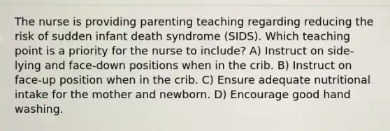 The nurse is providing parenting teaching regarding reducing the risk of sudden infant death syndrome (SIDS). Which teaching point is a priority for the nurse to include? A) Instruct on side-lying and face-down positions when in the crib. B) Instruct on face-up position when in the crib. C) Ensure adequate nutritional intake for the mother and newborn. D) Encourage good hand washing.