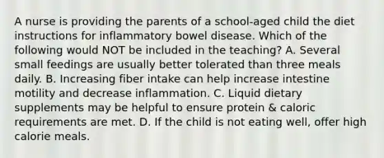 A nurse is providing the parents of a school-aged child the diet instructions for inflammatory bowel disease. Which of the following would NOT be included in the teaching? A. Several small feedings are usually better tolerated than three meals daily. B. Increasing fiber intake can help increase intestine motility and decrease inflammation. C. Liquid dietary supplements may be helpful to ensure protein & caloric requirements are met. D. If the child is not eating well, offer high calorie meals.